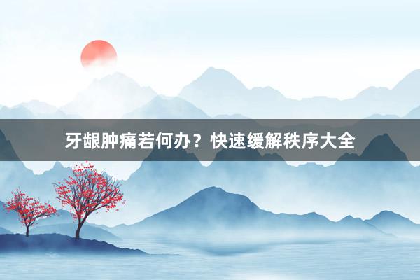 牙龈肿痛若何办？快速缓解秩序大全