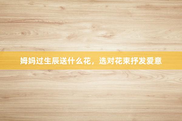 姆妈过生辰送什么花，选对花束抒发爱意